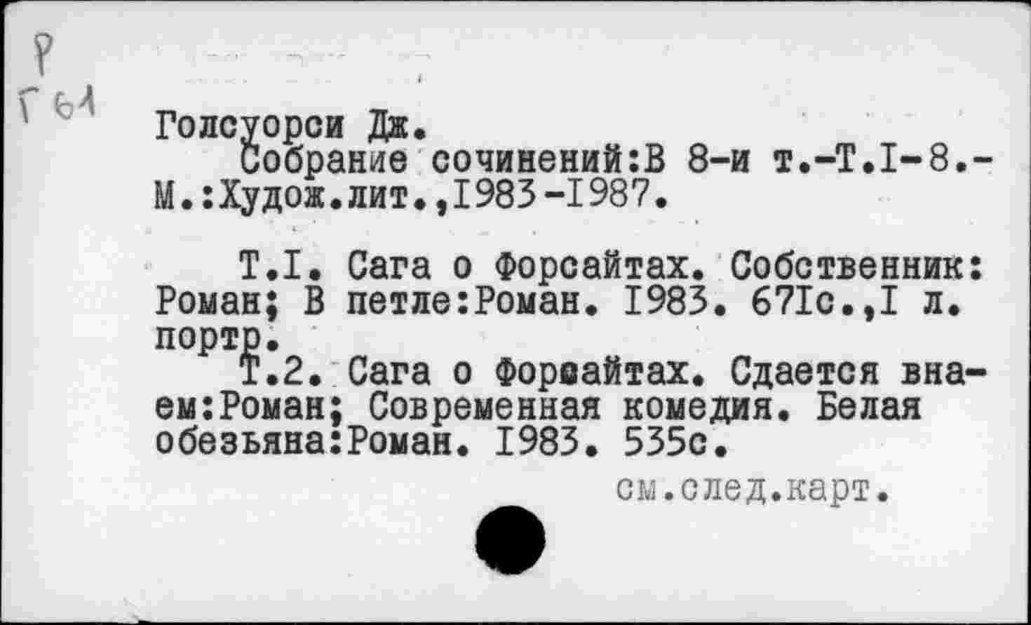 ﻿Голсуорси Дж.
Собрание сочинений:В 8-и Т.-Т.1-8.
М.:Худож. лит., 1983 -1987.
Т.1. Сага о Форсайтах. Собственник Роман; В петле:Роман. 1983. 671с.,I л. порто.
Т.2. Сага о Форсайтах. Сдается вна ем:Роман; Современная комедия. Белая обезьяна:Роман. 1983. 535с.
см.след.карт.